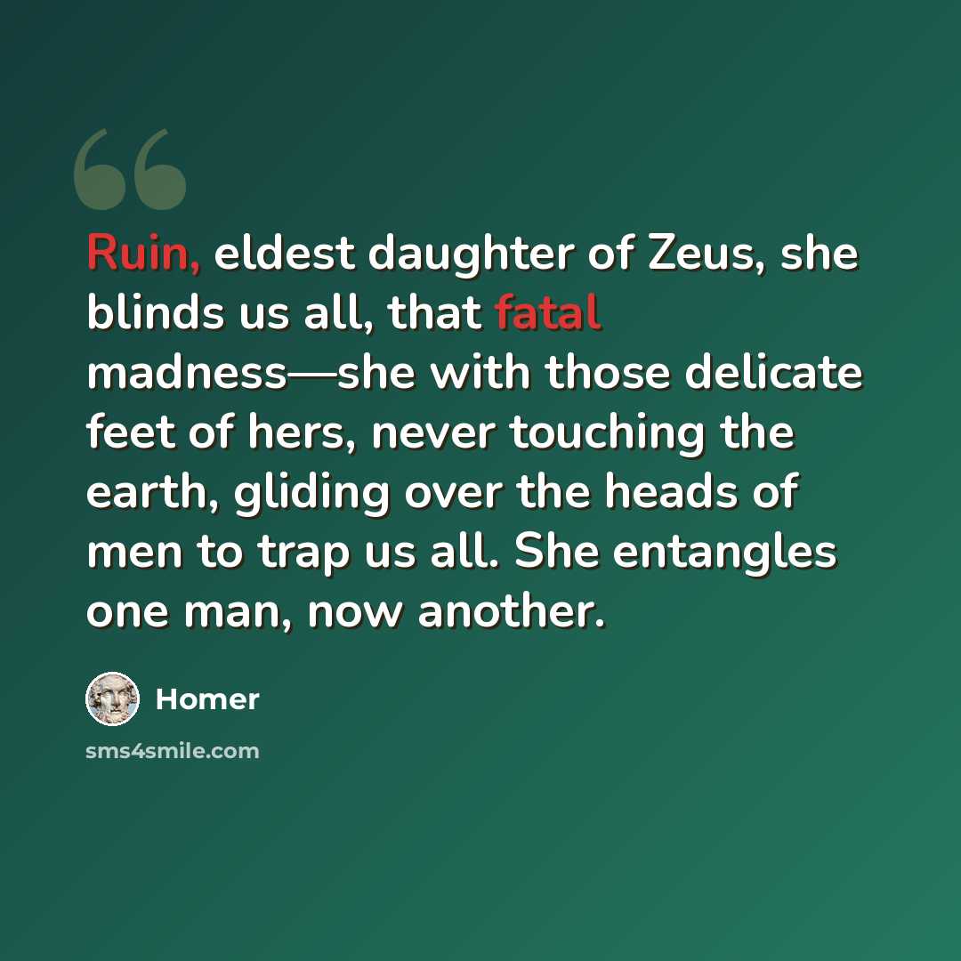 “Ruin, eldest daughter of Zeus, she blinds us all, that fatal madness—she with those delicate feet of hers, never touching the earth, gliding over the heads of men to trap us all. She entangles one man, now another.” quote by Homer