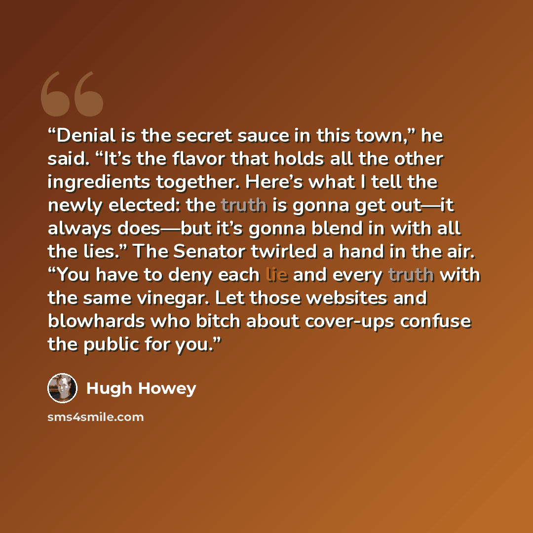 “Denial is the secret sauce in this town,” he said. “It’s the flavor that holds all the other ingredients together. Here’s what I tell the newly elected: the truth is gonna get out—it always does—but it’s gonna blend in with all the lies.” The Senator twirled a hand in the air. “You have to deny…” quote by Hugh Howey