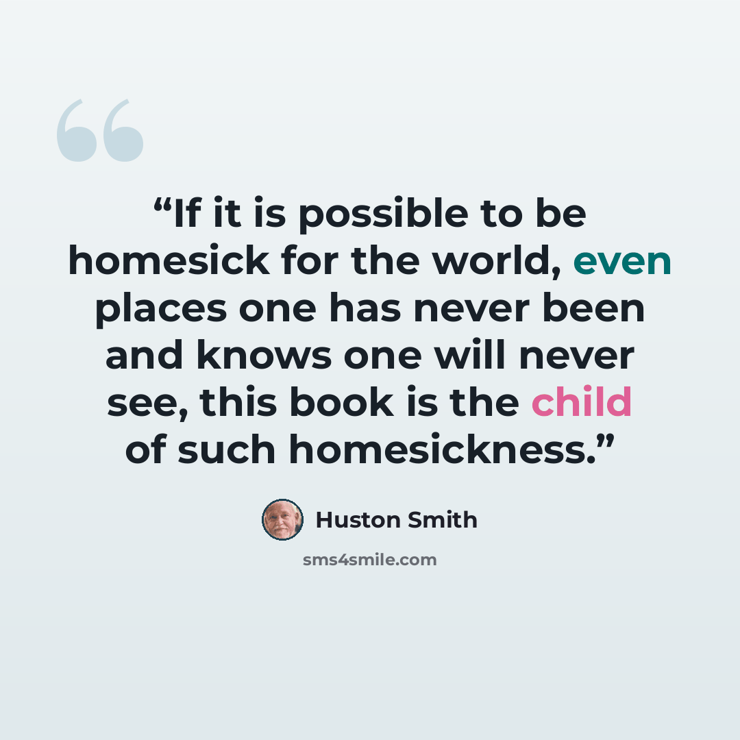 “If it is possible to be homesick for the world, even places one has never been and knows one will never see, this book is the child of such homesickness.” quote by Huston Smith