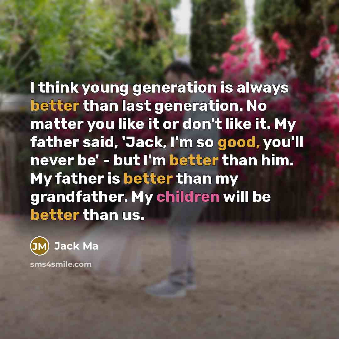 “I think young generation is always better than last generation. No matter you like it or don't like it. My father said, 'Jack, I'm so good, you'll never be' - but I'm better than him. My father is better than my grandfather. My children will be better than us.” quote by Jack Ma