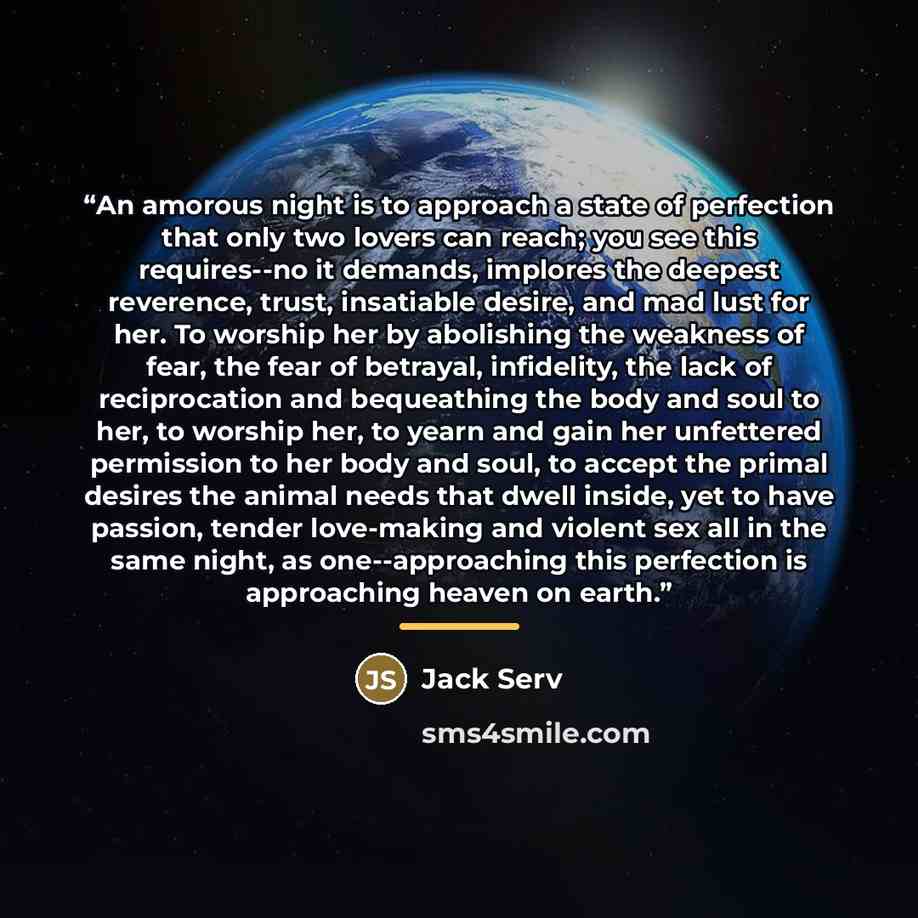 “An amorous night is to approach a state of perfection that only two lovers can reach; you see this requires--no it demands, implores the deepest reverence, trust, insatiable desire, and mad lust for her. To worship her by abolishing the weakness of fear, the fear of betrayal, infidelity, the lack…” quote by Jack Serv