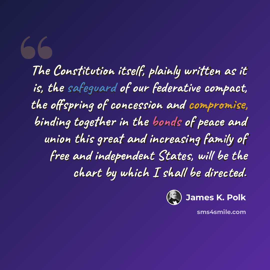 “The Constitution itself, plainly written as it is, the safeguard of our federative compact, the offspring of concession and compromise, binding together in the bonds of peace and union this great and increasing family of free and independent States, will be the chart by which I shall be directed.” quote by James K. Polk
