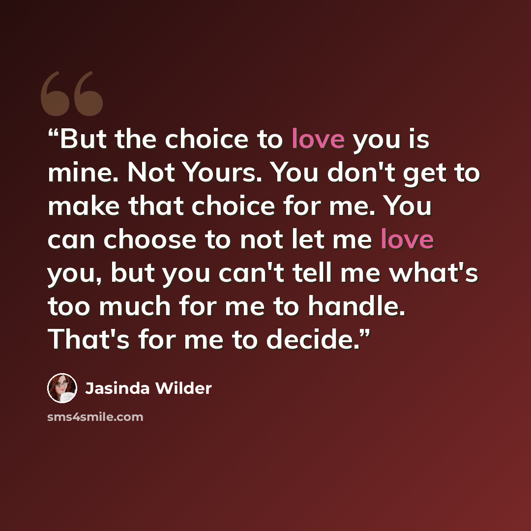“But the choice to love you is mine. Not Yours. You don't get to make that choice for me. You can choose to not let me love you, but you can't tell me what's too much for me to handle. That's for me to decide.” quote by Jasinda Wilder