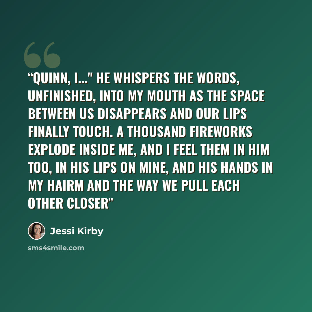 “Quinn, I..." He whispers the words, unfinished, into my mouth as the space between us disappears and our lips finally touch. A thousand fireworks explode inside me, and I feel them in him too, in his lips on mine, and his hands in my hairm and the way we pull each other closer” quote by Jessi Kirby
