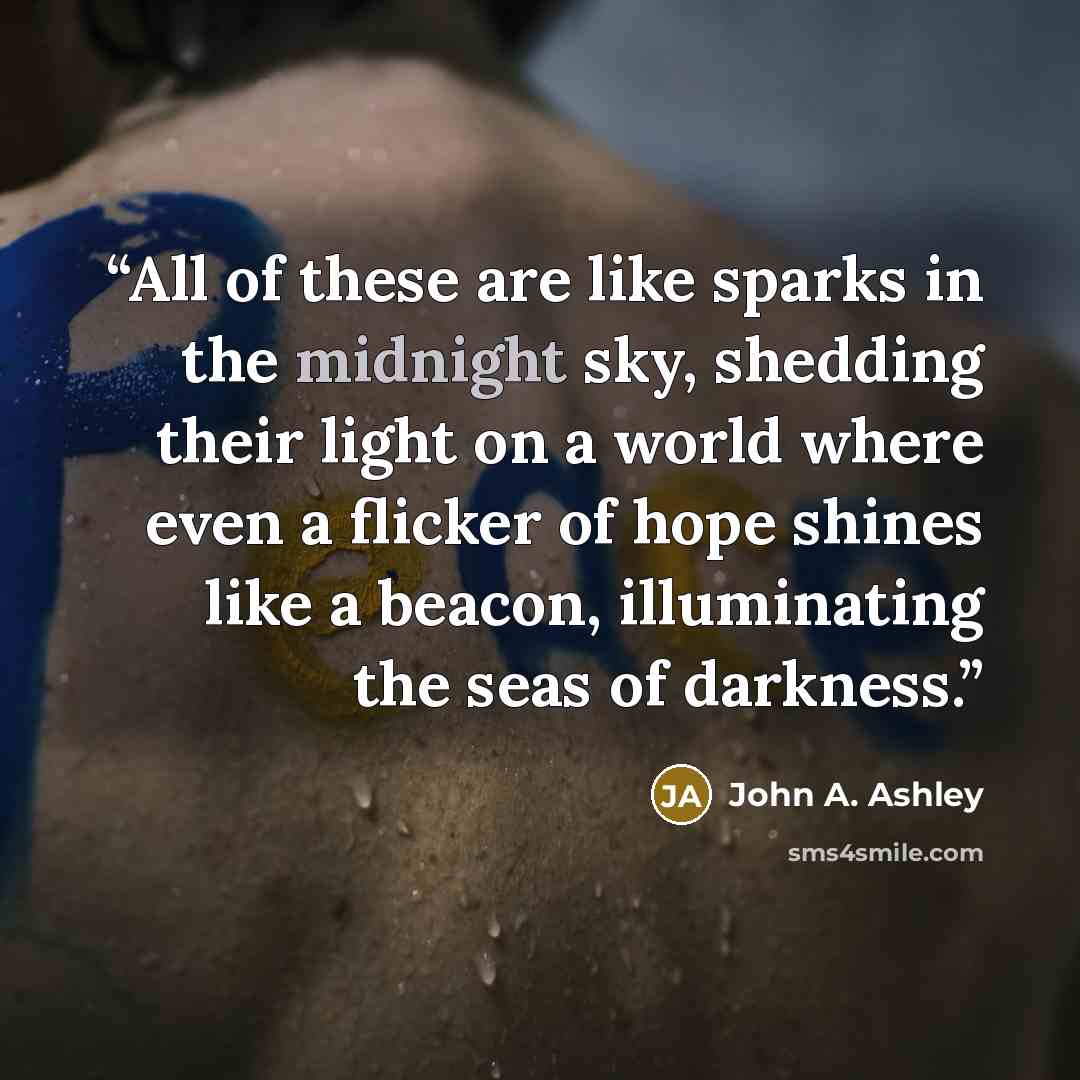 “All of these are like sparks in the midnight sky, shedding their light on a world where even a flicker of hope shines like a beacon, illuminating the seas of darkness.” quote by John A. Ashley