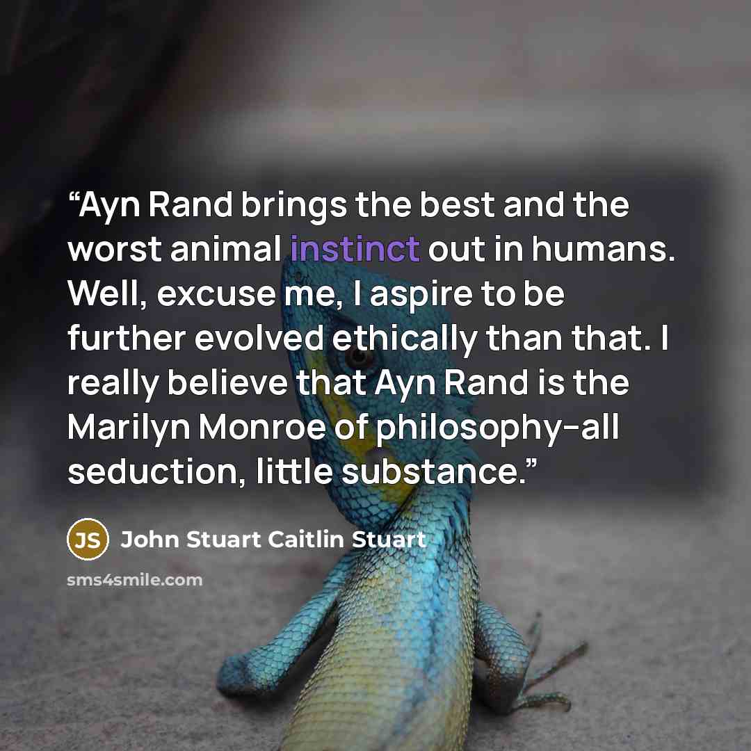 “Ayn Rand brings the best and the worst animal instinct out in humans. Well, excuse me, I aspire to be further evolved ethically than that. I really believe that Ayn Rand is the Marilyn Monroe of philosophy--all seduction, little substance.” quote by John Stuart Caitlin Stuart