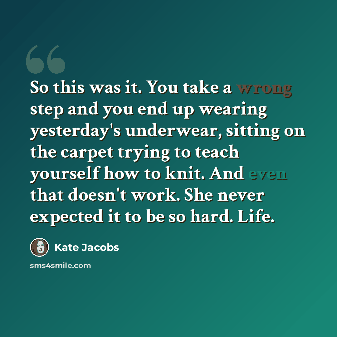 “So this was it. You take a wrong step and you end up wearing yesterday's underwear, sitting on the carpet trying to teach yourself how to knit. And even that doesn't work. She never expected it to be so hard. Life.” quote by Kate Jacobs