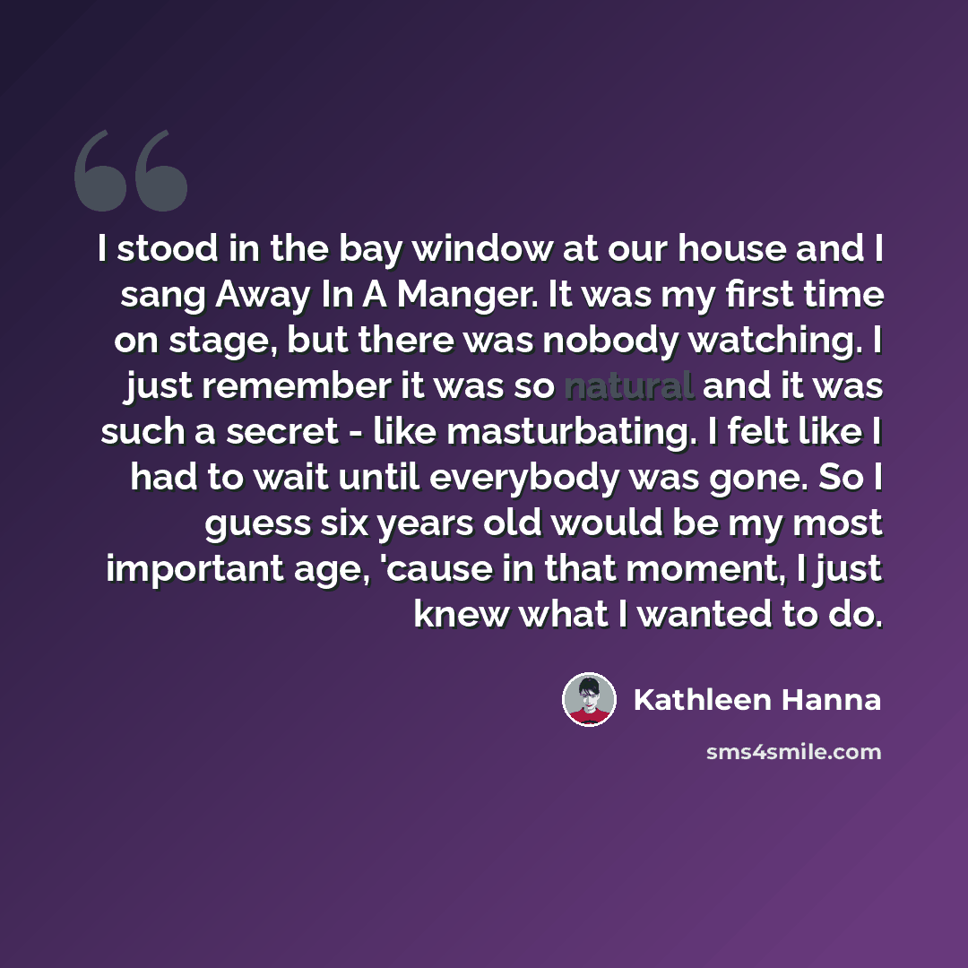 “I stood in the bay window at our house and I sang Away In A Manger. It was my first time on stage, but there was nobody watching. I just remember it was so natural and it was such a secret - like masturbating. I felt like I had to wait until everybody was gone. So I guess six years old would be my…” quote by Kathleen Hanna