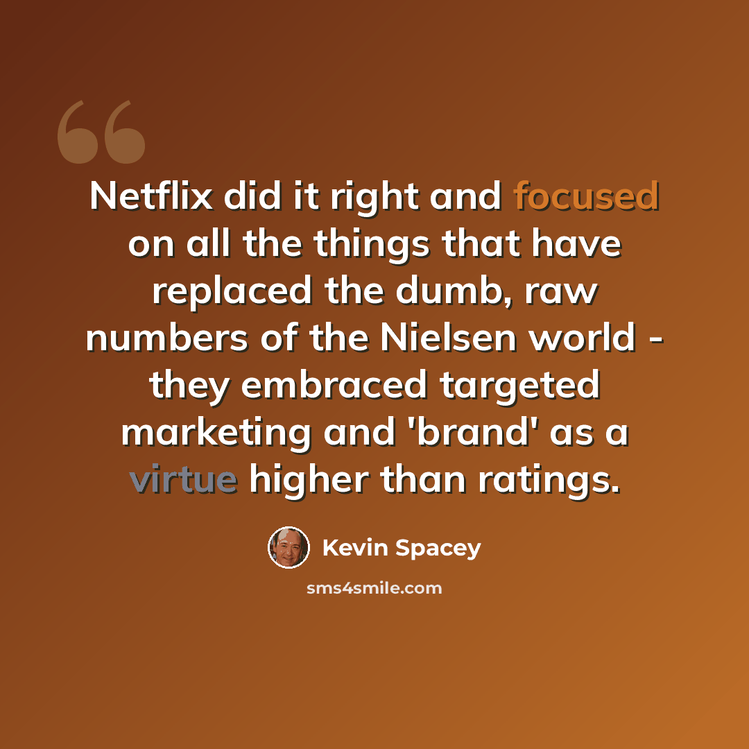 “Netflix did it right and focused on all the things that have replaced the dumb, raw numbers of the Nielsen world - they embraced targeted marketing and 'brand' as a virtue higher than ratings.” quote by Kevin Spacey