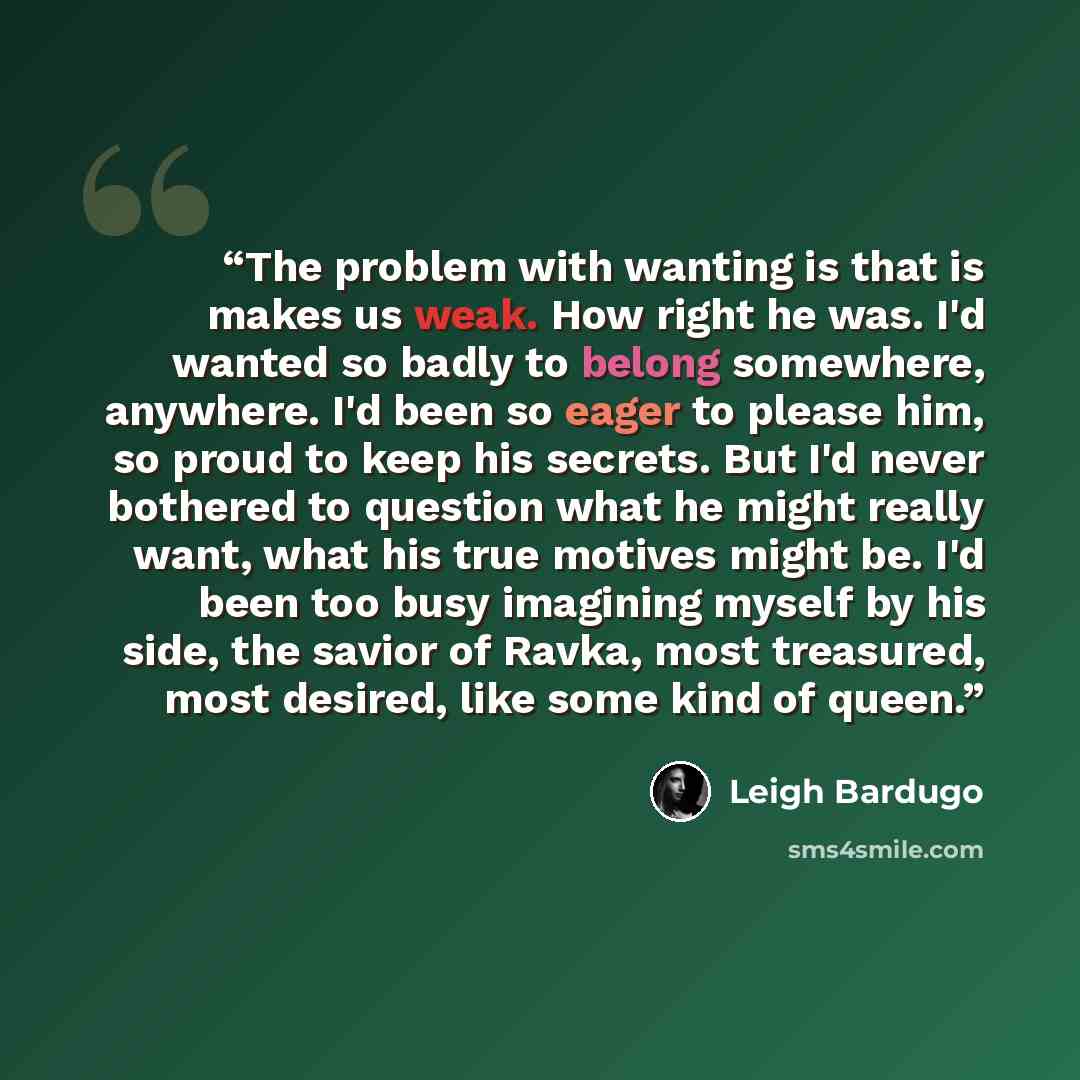 “The problem with wanting is that is makes us weak. How right he was. I'd wanted so badly to belong somewhere, anywhere. I'd been so eager to please him, so proud to keep his secrets. But I'd never bothered to question what he might really want, what his true motives might be. I'd been too busy…” quote by Leigh Bardugo