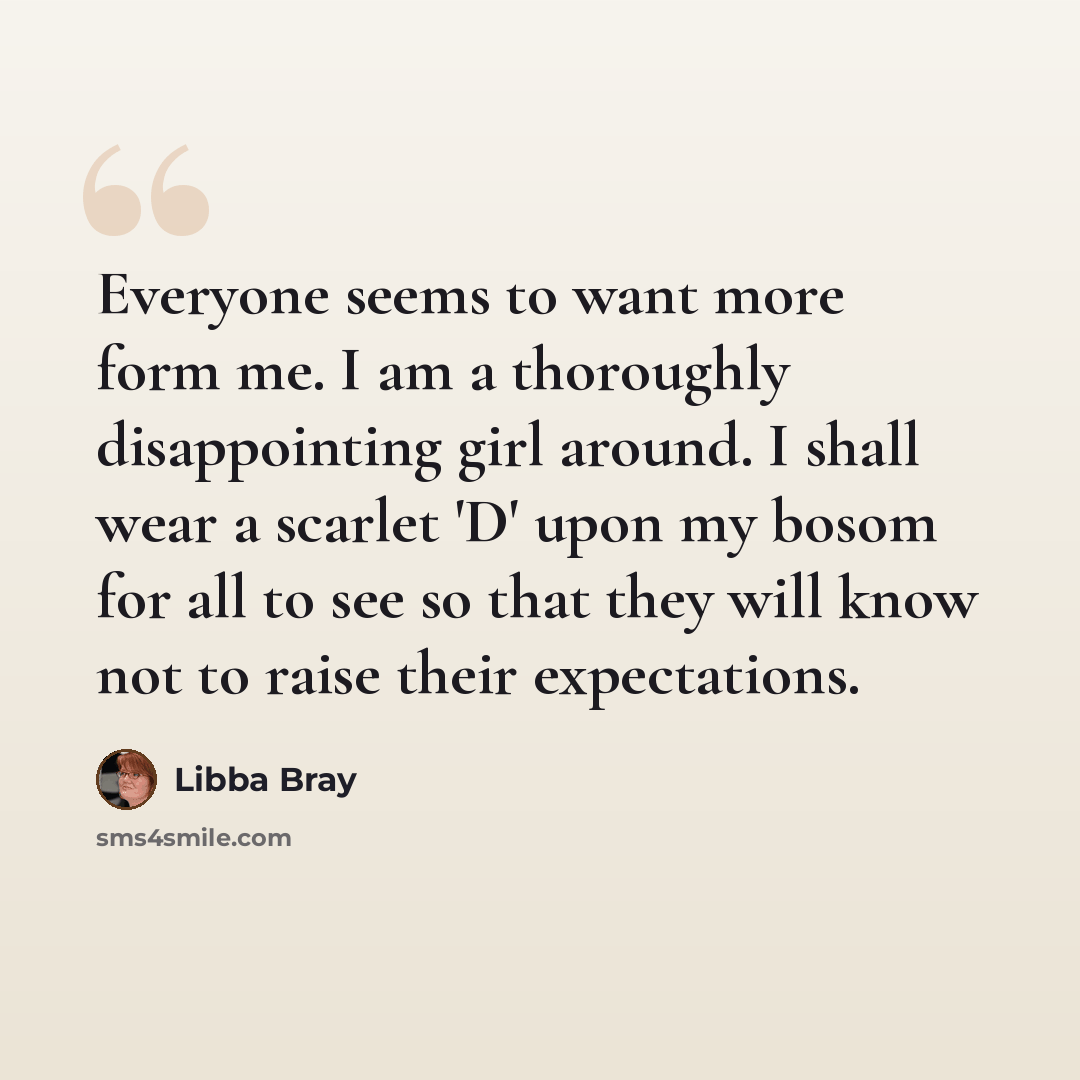 “Everyone seems to want more form me. I am a thoroughly disappointing girl around. I shall wear a scarlet 'D' upon my bosom for all to see so that they will know not to raise their expectations.” quote by Libba Bray