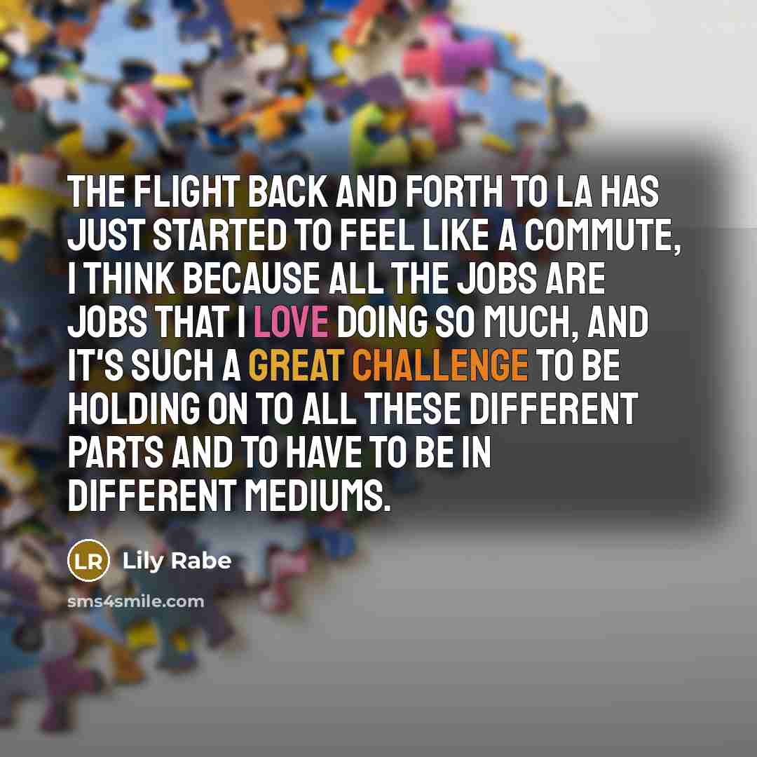 “The flight back and forth to LA has just started to feel like a commute, I think because all the jobs are jobs that I love doing so much, and it's such a great challenge to be holding on to all these different parts and to have to be in different mediums.” quote by Lily Rabe