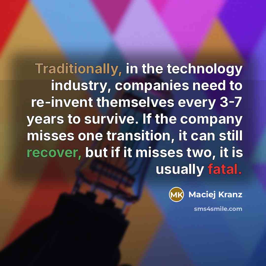 “Traditionally, in the technology industry, companies need to re-invent themselves every 3-7 years to survive. If the company misses one transition, it can still recover, but if it misses two, it is usually fatal.” quote by Maciej Kranz