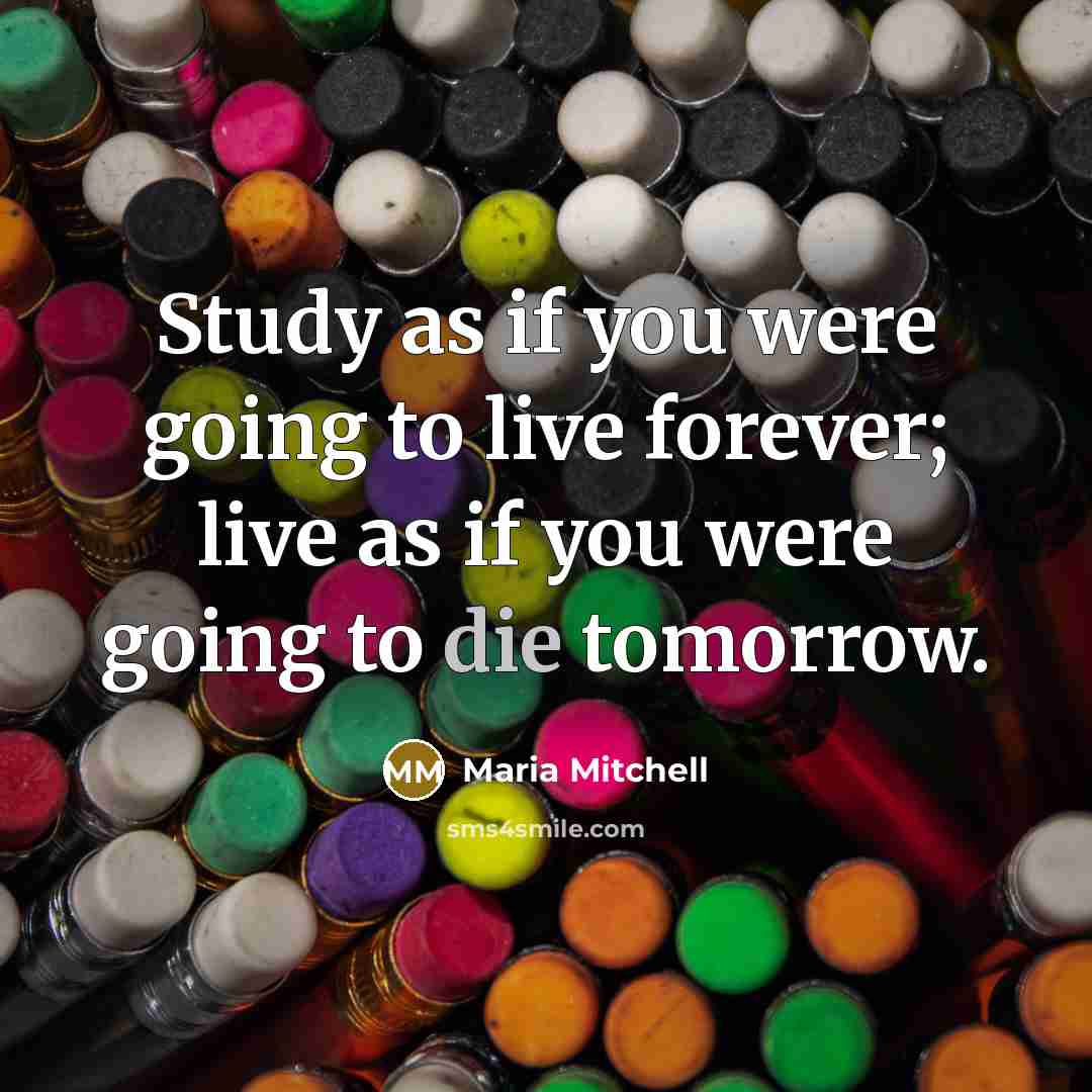 “Study as if you were going to live forever; live as if you were going to die tomorrow.” quote by Maria Mitchell