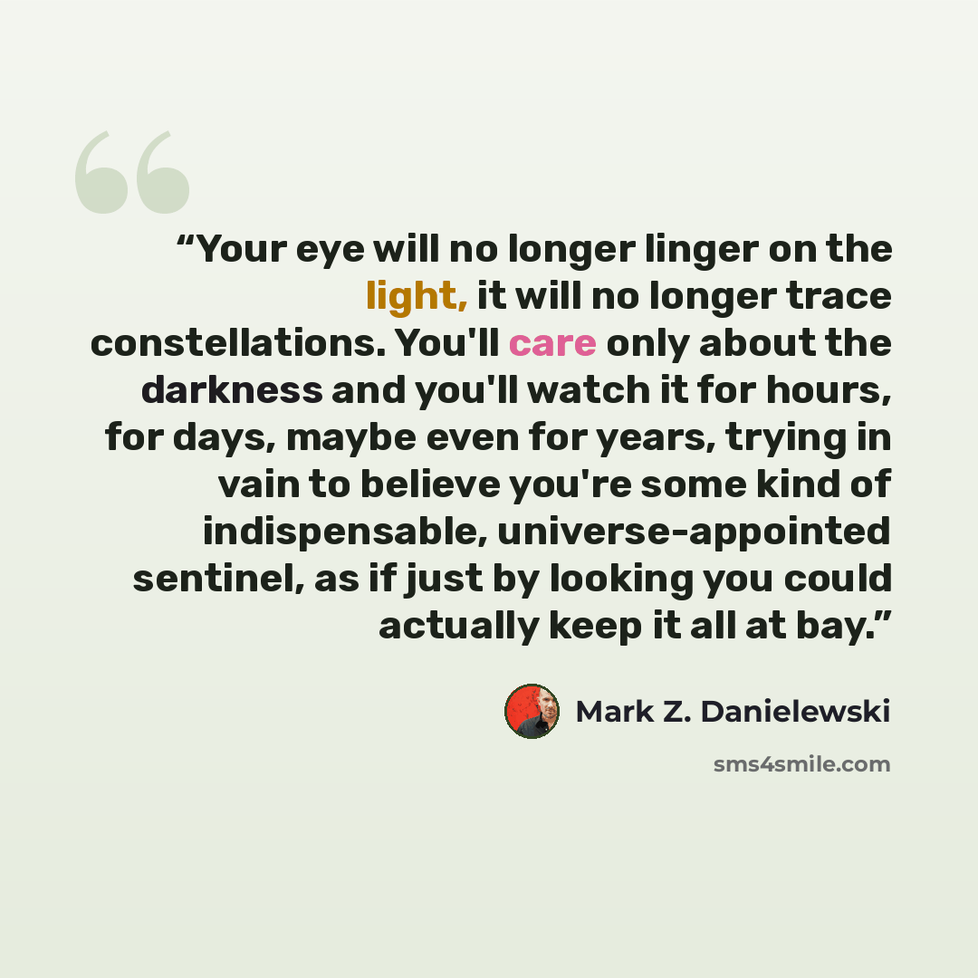 “Your eye will no longer linger on the light, it will no longer trace constellations. You'll care only about the darkness and you'll watch it for hours, for days, maybe even for years, trying in vain to believe you're some kind of indispensable, universe-appointed sentinel, as if just by looking…” quote by Mark Z. Danielewski
