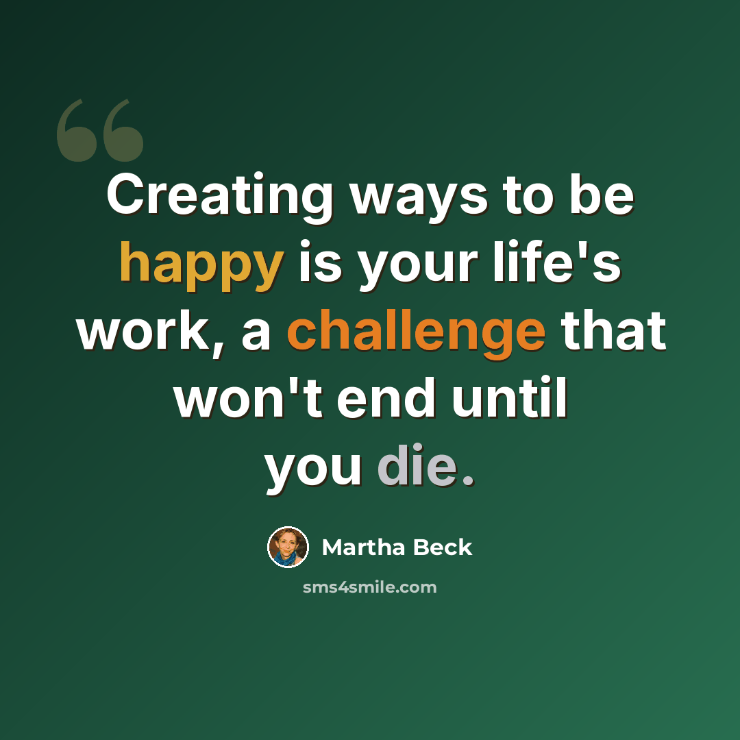 “Creating ways to be happy is your life's work, a challenge that won't end until you die.” quote by Martha Beck