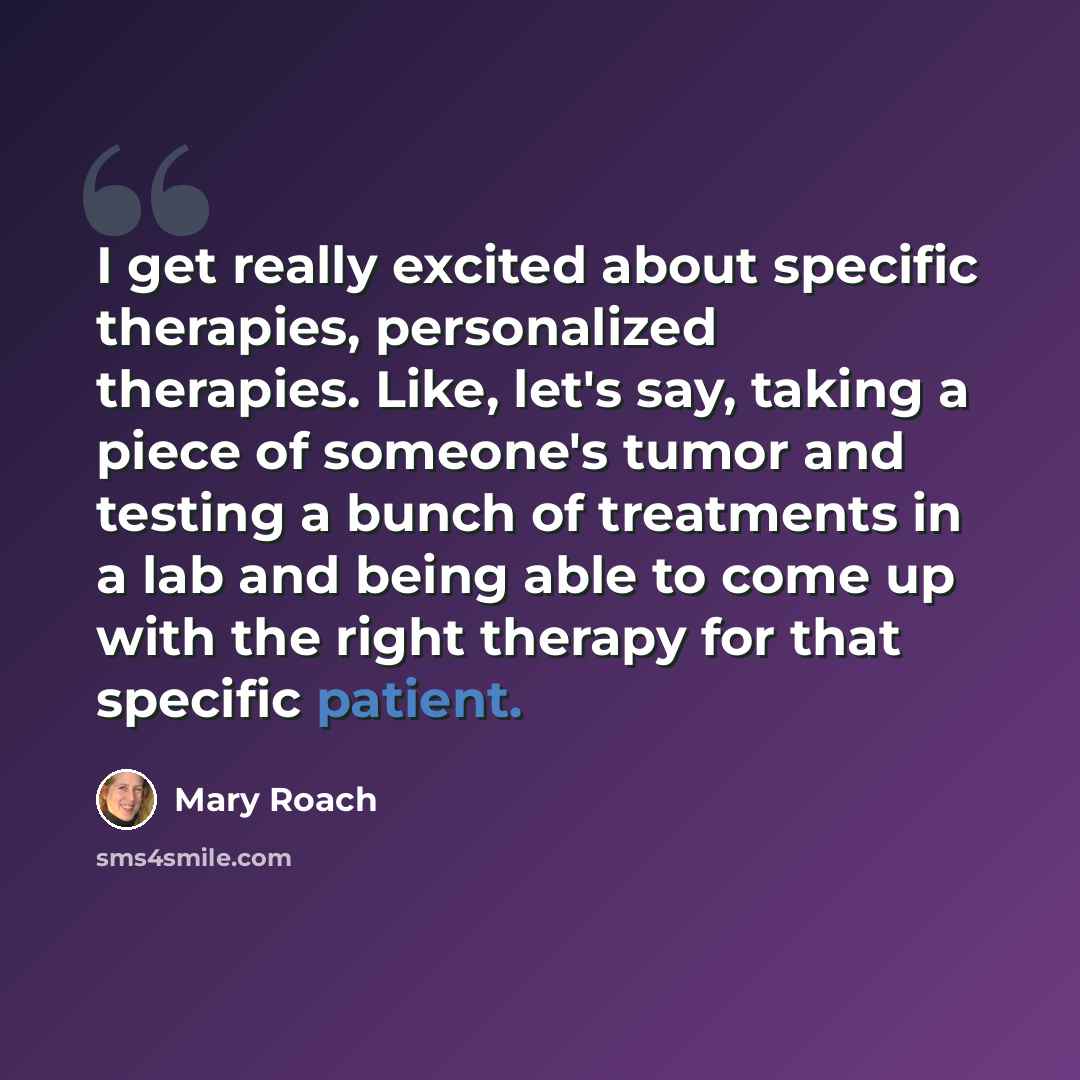 “I get really excited about specific therapies, personalized therapies. Like, let's say, taking a piece of someone's tumor and testing a bunch of treatments in a lab and being able to come up with the right therapy for that specific patient.” quote by Mary Roach