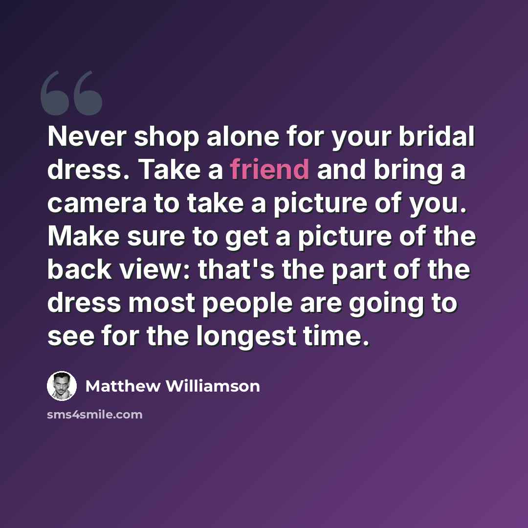 “Never shop alone for your bridal dress. Take a friend and bring a camera to take a picture of you. Make sure to get a picture of the back view: that's the part of the dress most people are going to see for the longest time.” quote by Matthew Williamson