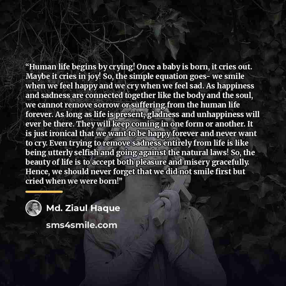 “Human life begins by crying! Once a baby is born, it cries out. Maybe it cries in joy! So, the simple equation goes- we smile when we feel happy and we cry when we feel sad. As happiness and sadness are connected together like the body and the soul, we cannot remove sorrow or suffering from the…” quote by Md. Ziaul Haque