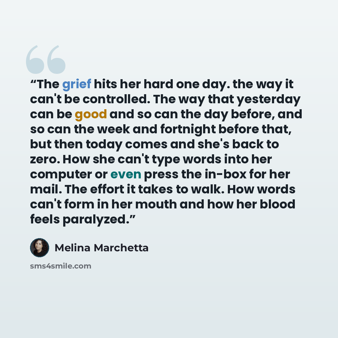 “The grief hits her hard one day. the way it can't be controlled. The way that yesterday can be good and so can the day before, and so can the week and fortnight before that, but then today comes and she's back to zero. How she can't type words into her computer or even press the in-box for her…” quote by Melina Marchetta