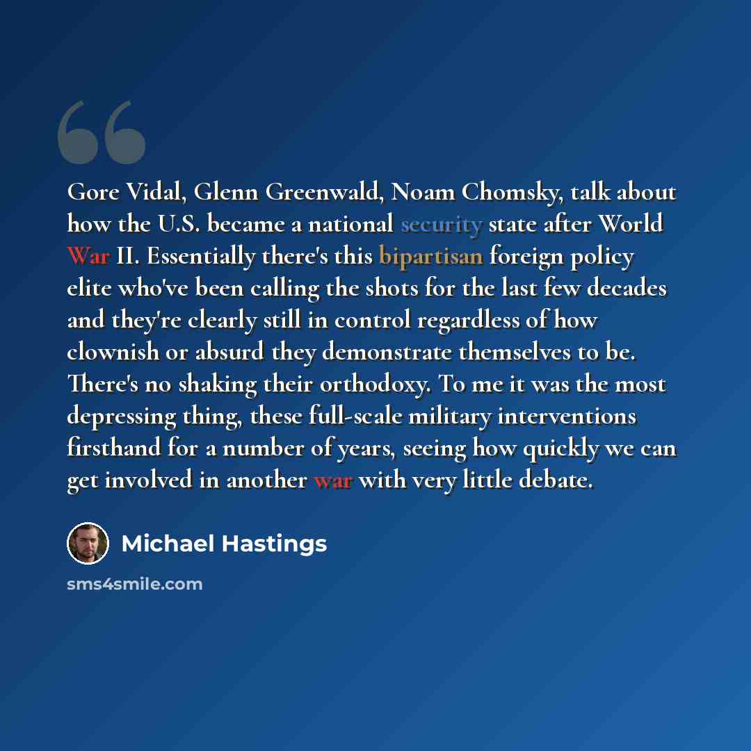 “Gore Vidal, Glenn Greenwald, Noam Chomsky, talk about how the U.S. became a national security state after World War II. Essentially there's this bipartisan foreign policy elite who've been calling the shots for the last few decades and they're clearly still in control regardless of how clownish or…” quote by Michael Hastings