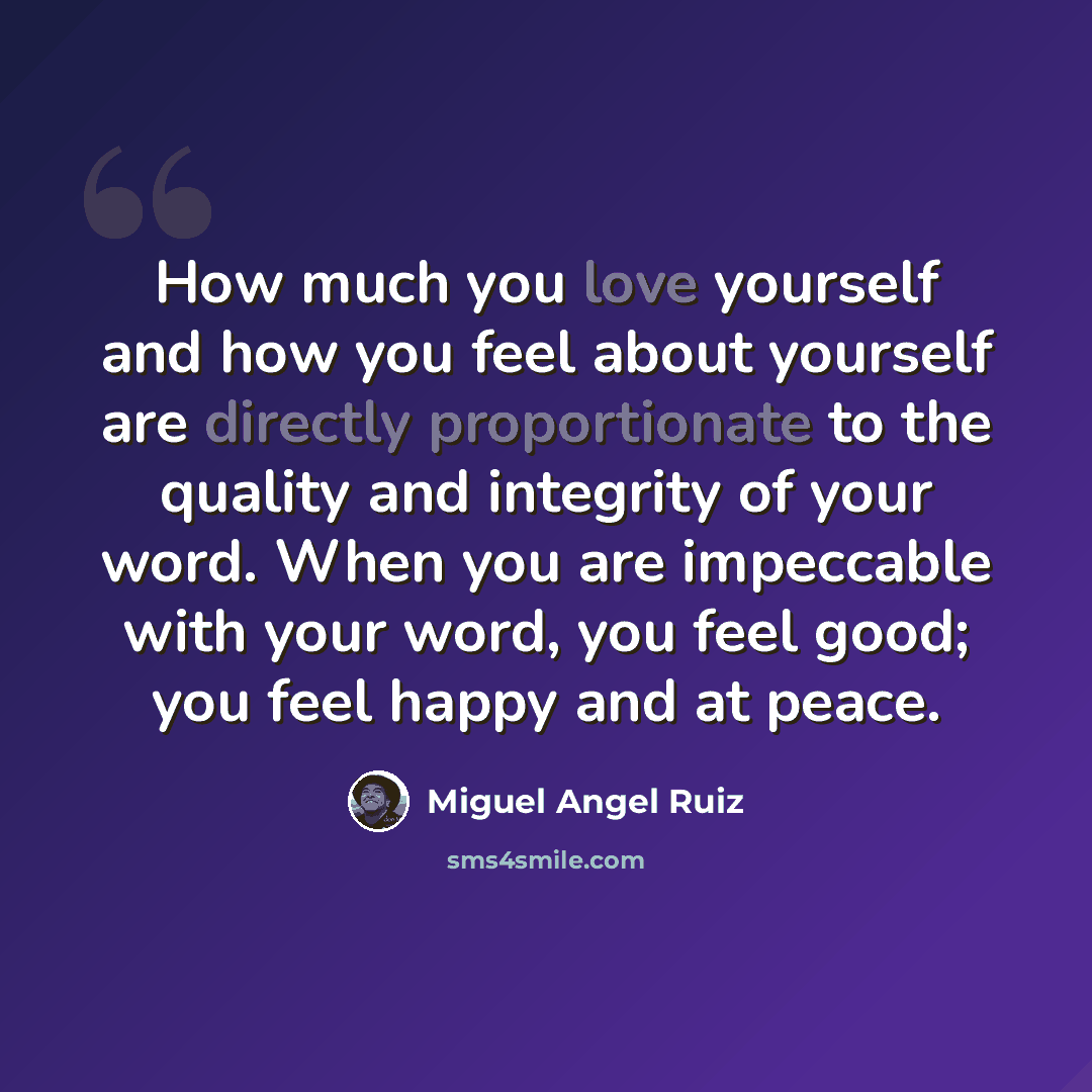 “How much you love yourself and how you feel about yourself are directly proportionate to the quality and integrity of your word. When you are impeccable with your word, you feel good; you feel happy and at peace.” quote by Miguel Angel Ruiz
