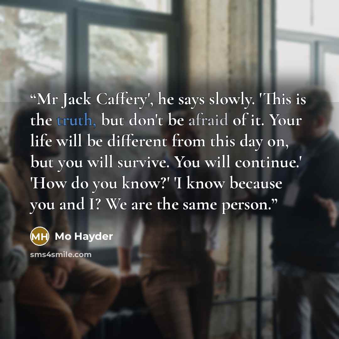 “Mr Jack Caffery', he says slowly. 'This is the truth, but don't be afraid of it. Your life will be different from this day on, but you will survive. You will continue.' 'How do you know?' 'I know because you and I? We are the same person.” quote by Mo Hayder