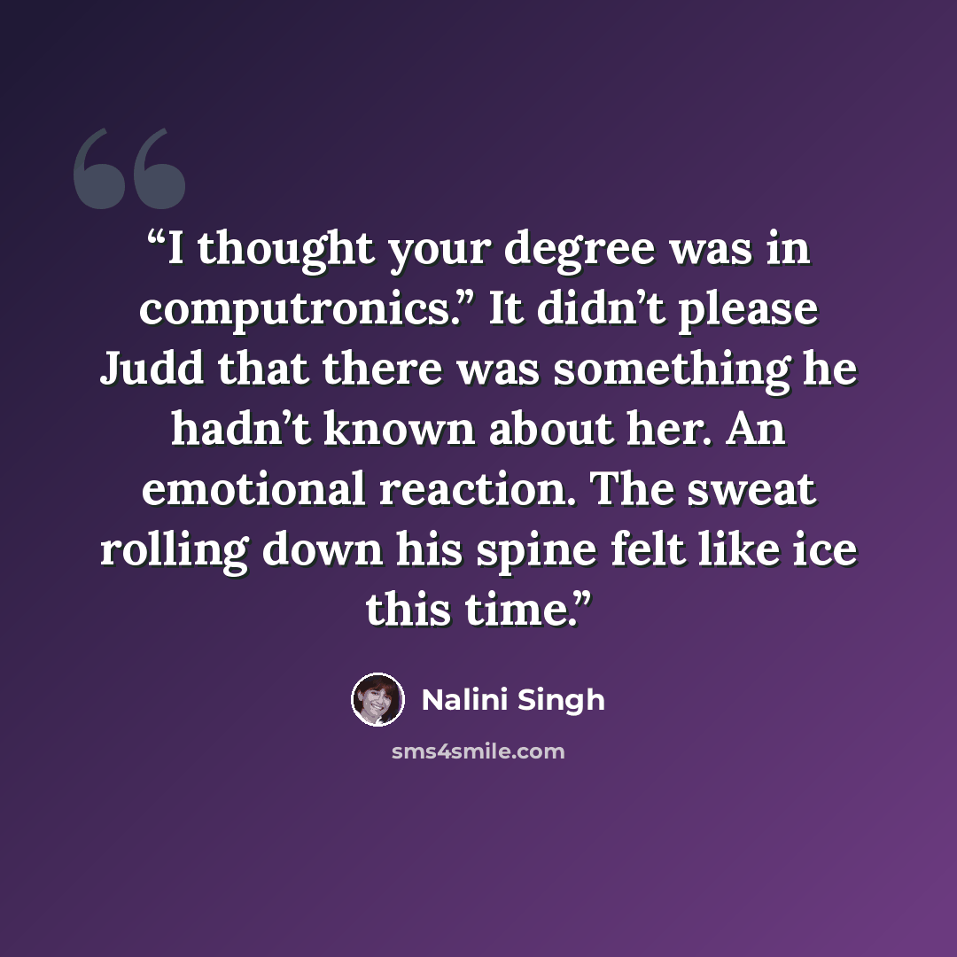 “I thought your degree was in computronics.” It didn’t please Judd that there was something he hadn’t known about her. An emotional reaction. The sweat rolling down his spine felt like ice this time.” quote by Nalini Singh