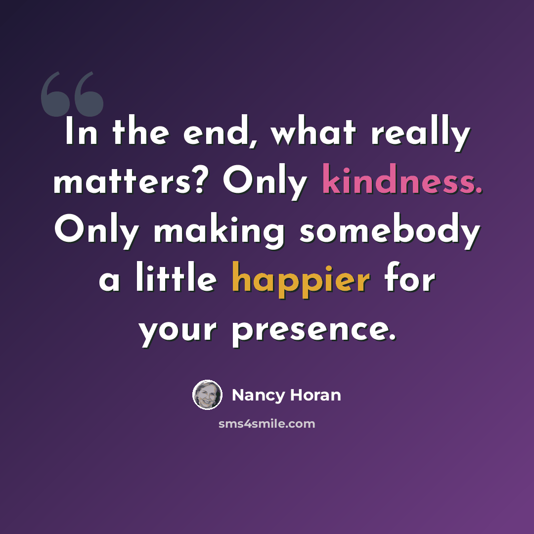 “In the end, what really matters? Only kindness. Only making somebody a little happier for your presence.” quote by Nancy Horan