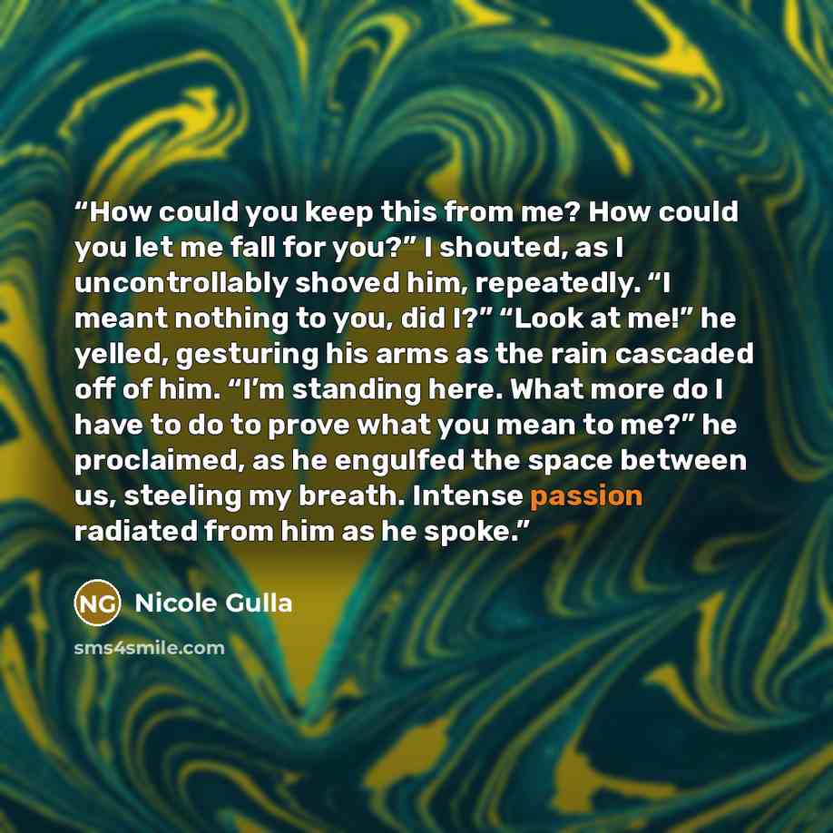 “How could you keep this from me? How could you let me fall for you?” I shouted, as I uncontrollably shoved him, repeatedly. “I meant nothing to you, did I?” “Look at me!” he yelled, gesturing his arms as the rain cascaded off of him. “I’m standing here. What more do I have to do to prove what you…” quote by Nicole Gulla