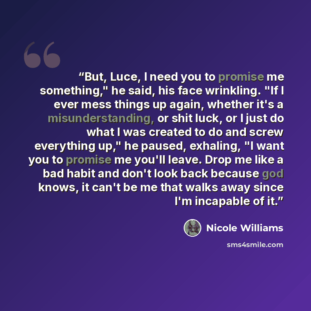 “But, Luce, I need you to promise me something," he said, his face wrinkling. "If I ever mess things up again, whether it's a misunderstanding, or shit luck, or I just do what I was created to do and screw everything up," he paused, exhaling, "I want you to promise me you'll leave. Drop me like a…” quote by Nicole Williams