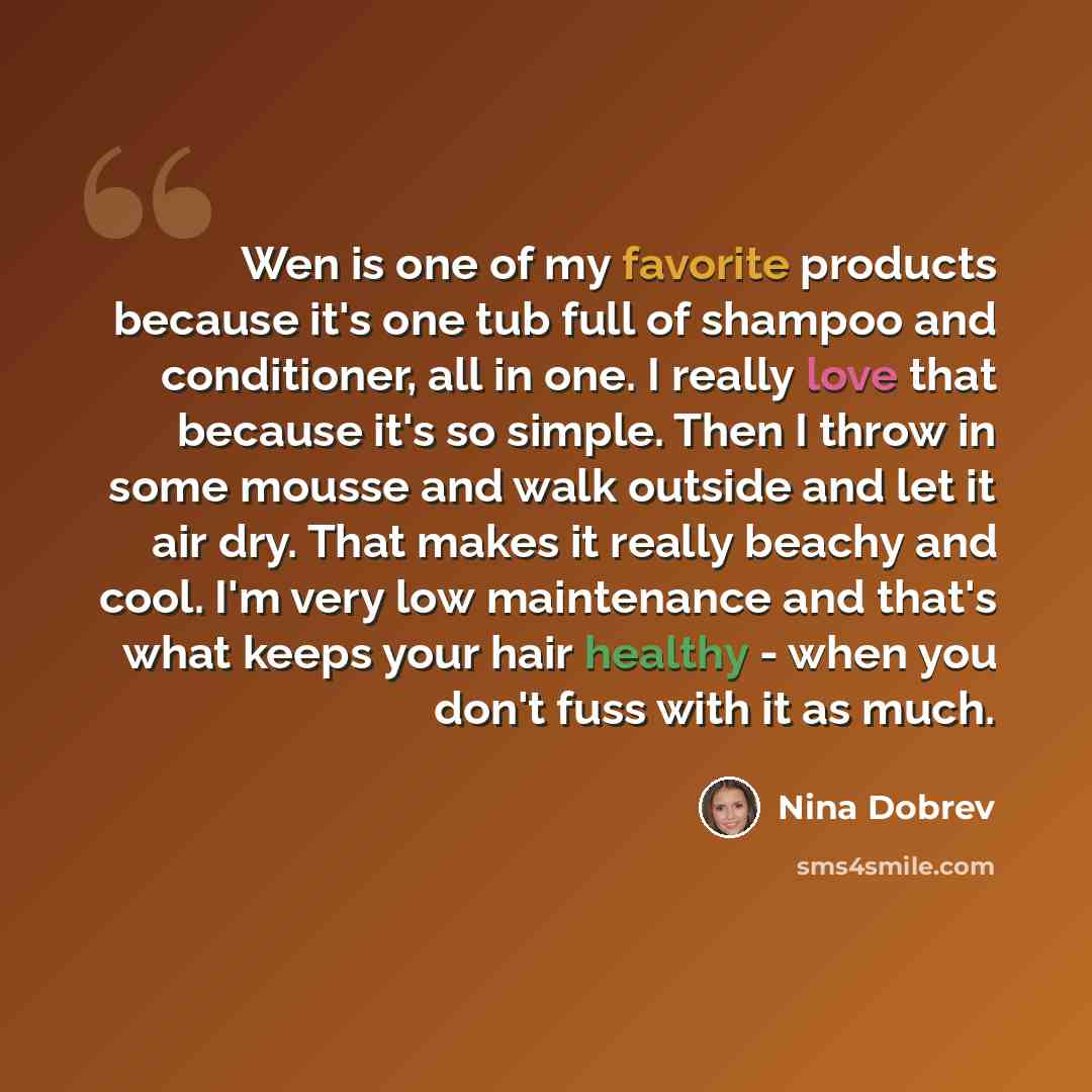“Wen is one of my favorite products because it's one tub full of shampoo and conditioner, all in one. I really love that because it's so simple. Then I throw in some mousse and walk outside and let it air dry. That makes it really beachy and cool. I'm very low maintenance and that's what keeps your…” quote by Nina Dobrev