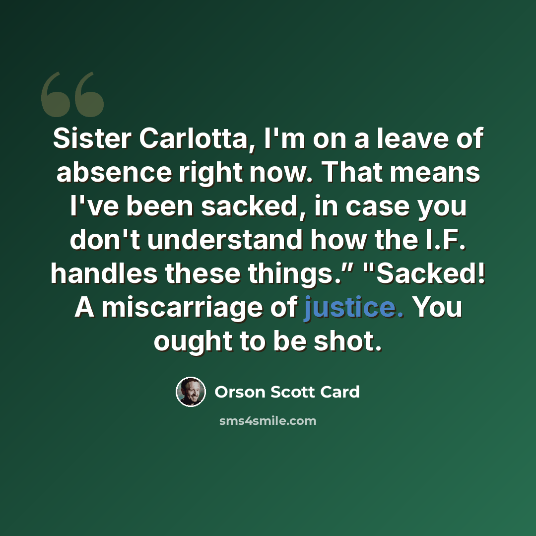 “Sister Carlotta, I'm on a leave of absence right now. That means I've been sacked, in case you don't understand how the I.F. handles these things.” "Sacked! A miscarriage of justice. You ought to be shot.” quote by Orson Scott Card