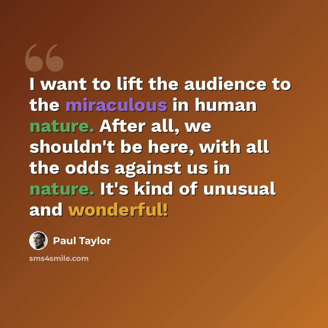“I want to lift the audience to the miraculous in human nature. After all, we shouldn't be here, with all the odds against us in nature. It's kind of unusual and wonderful!” quote by Paul Taylor