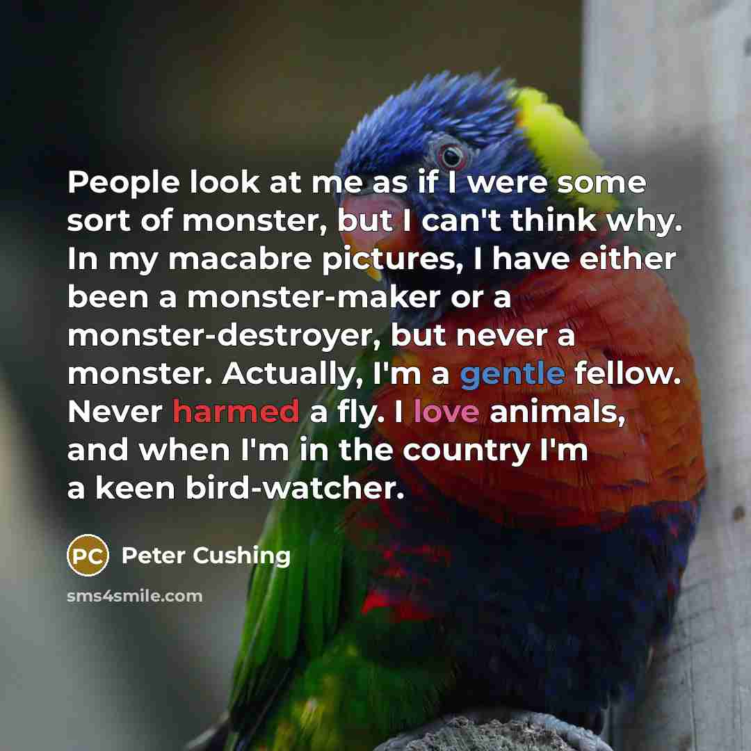 “People look at me as if I were some sort of monster, but I can't think why. In my macabre pictures, I have either been a monster-maker or a monster-destroyer, but never a monster. Actually, I'm a gentle fellow. Never harmed a fly. I love animals, and when I'm in the country I'm a keen bird-watcher.” quote by Peter Cushing