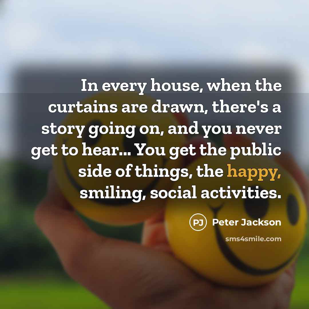 “In every house, when the curtains are drawn, there's a story going on, and you never get to hear... You get the public side of things, the happy, smiling, social activities.” quote by Peter Jackson