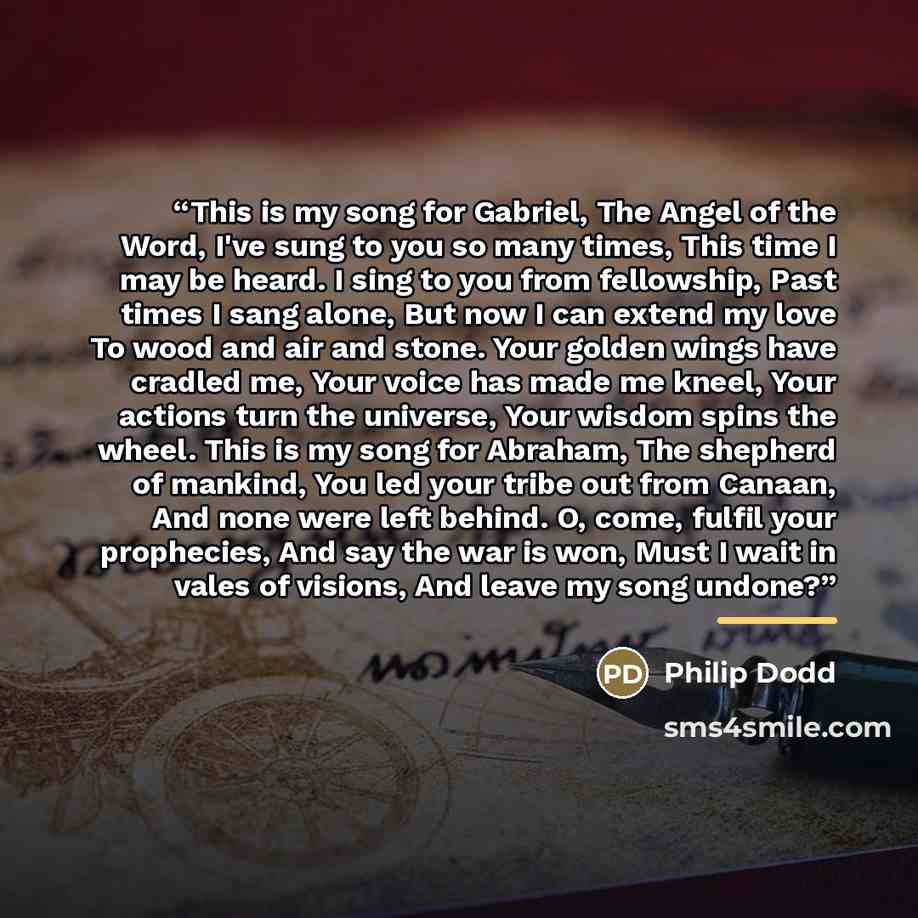“This is my song for Gabriel, The Angel of the Word, I've sung to you so many times, This time I may be heard. I sing to you from fellowship, Past times I sang alone, But now I can extend my love To wood and air and stone. Your golden wings have cradled me, Your voice has made me kneel, Your…” quote by Philip Dodd