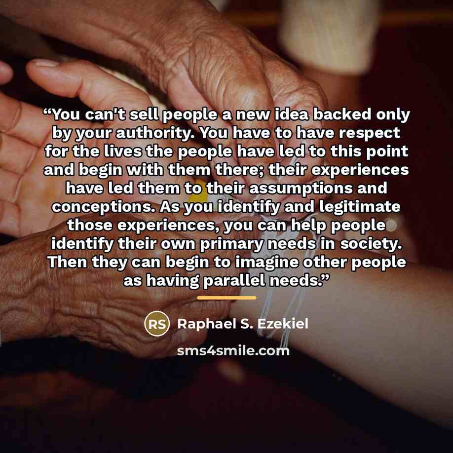 “You can't sell people a new idea backed only by your authority. You have to have respect for the lives the people have led to this point and begin with them there; their experiences have led them to their assumptions and conceptions. As you identify and legitimate those experiences, you can help…” quote by Raphael S. Ezekiel