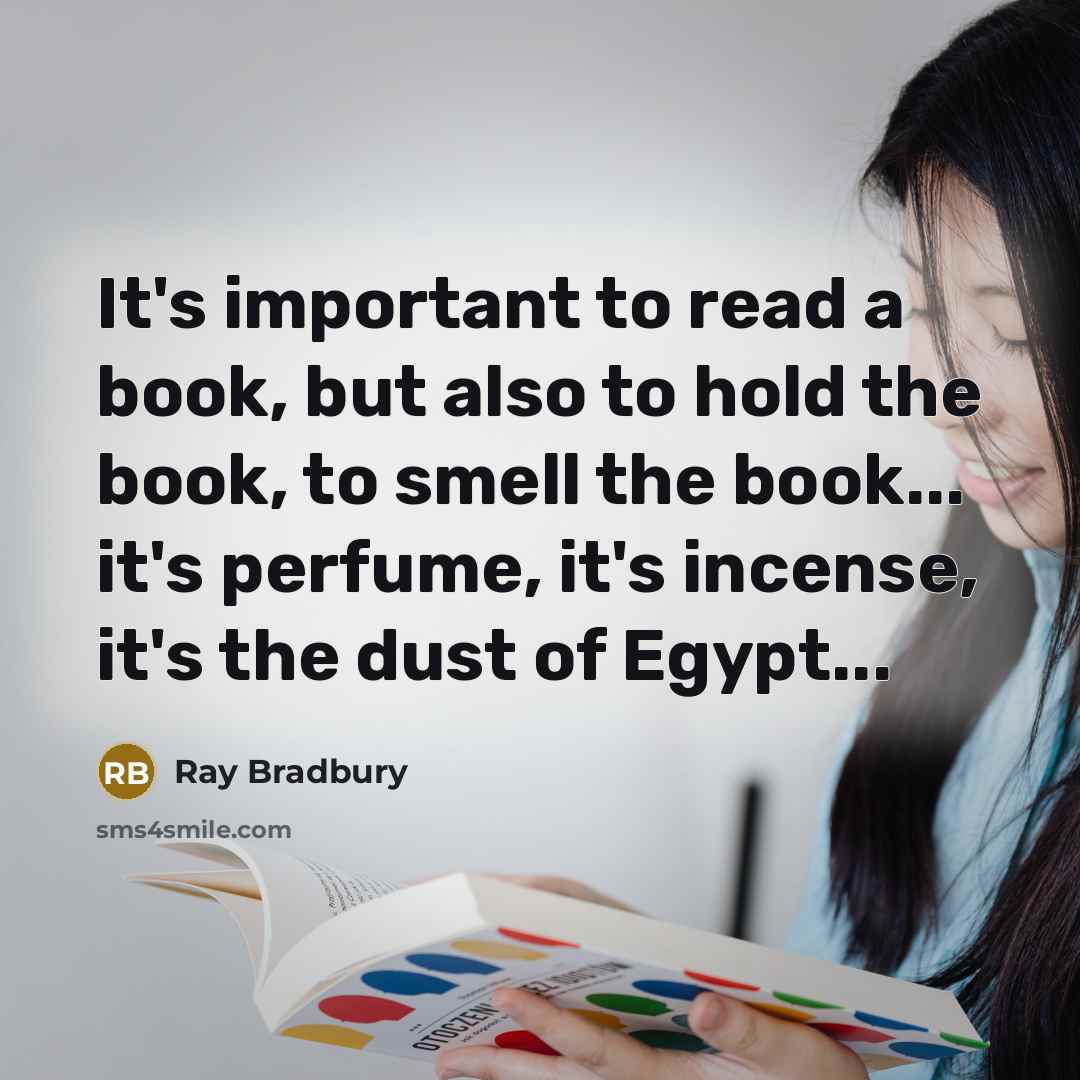 “It's important to read a book, but also to hold the book, to smell the book... it's perfume, it's incense, it's the dust of Egypt...” quote by Ray Bradbury