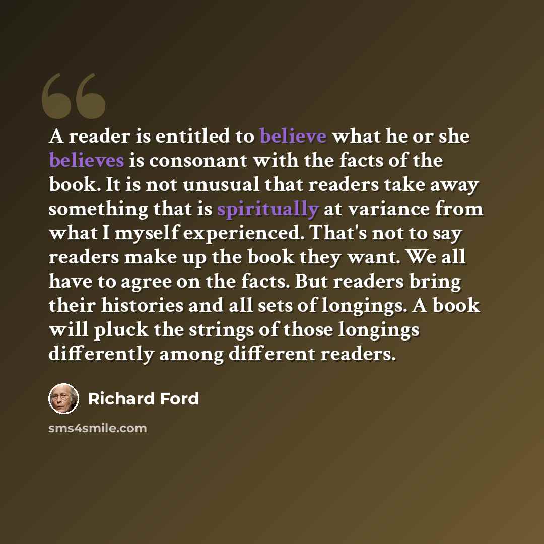 “A reader is entitled to believe what he or she believes is consonant with the facts of the book. It is not unusual that readers take away something that is spiritually at variance from what I myself experienced. That's not to say readers make up the book they want. We all have to agree on the…” quote by Richard Ford