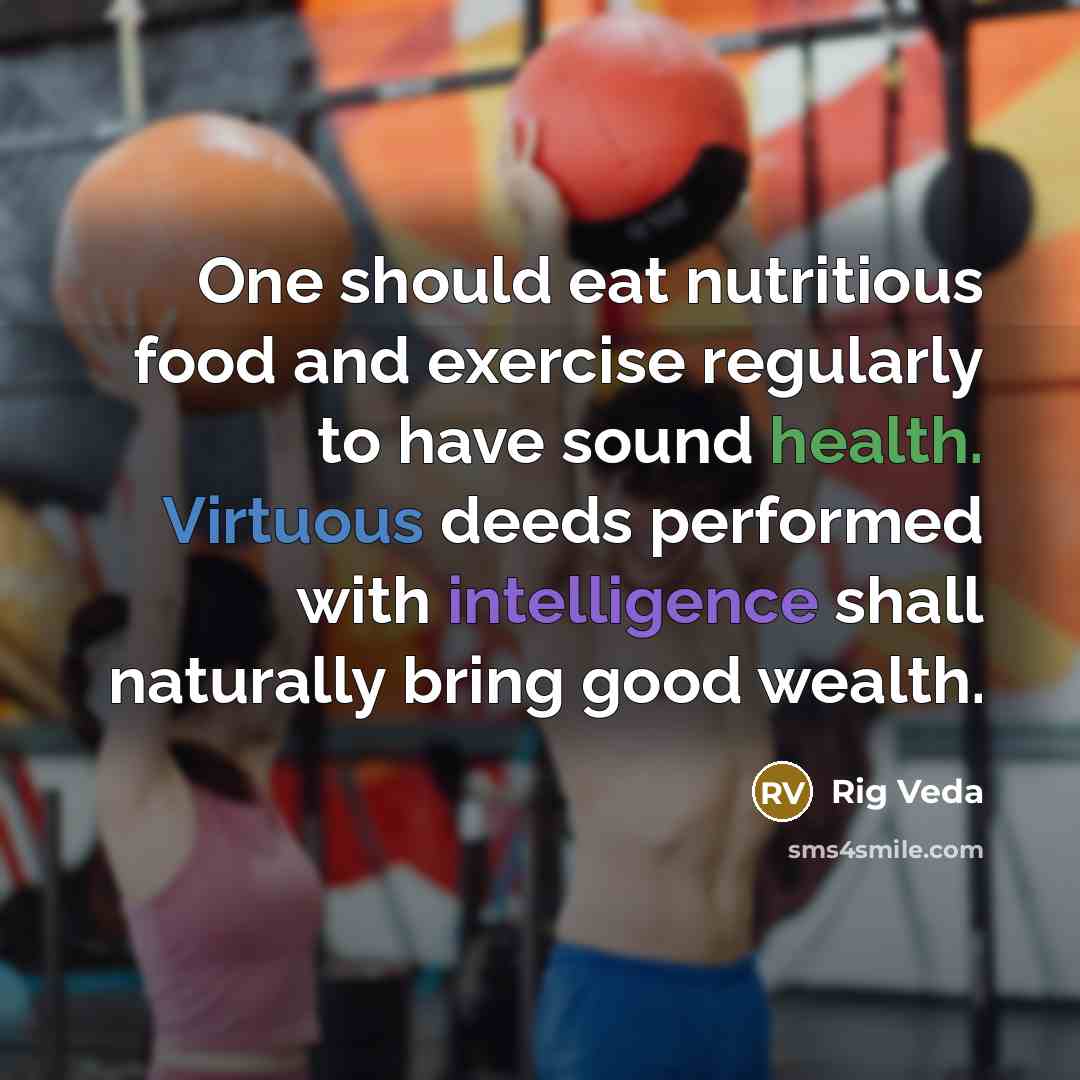 “One should eat nutritious food and exercise regularly to have sound health. Virtuous deeds performed with intelligence shall naturally bring good wealth.” quote by Rig Veda