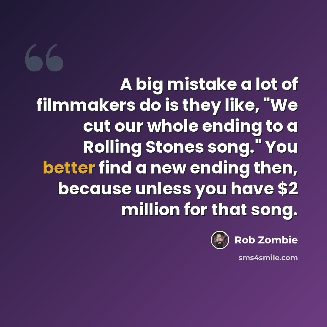 “A big mistake a lot of filmmakers do is they like, "We cut our whole ending to a Rolling Stones song." You better find a new ending then, because unless you have $2 million for that song.” quote by Rob Zombie