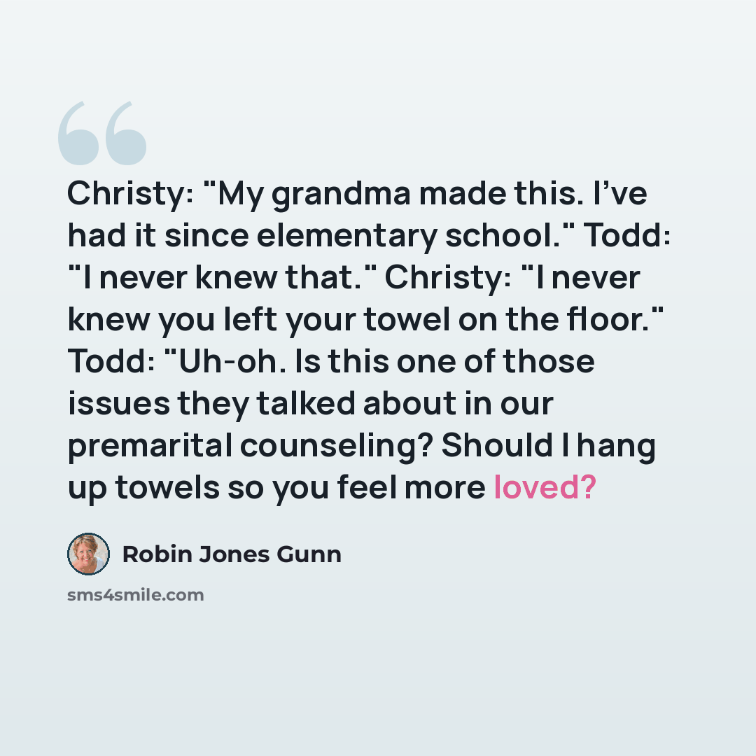 “Christy: "My grandma made this. I've had it since elementary school." Todd: "I never knew that." Christy: "I never knew you left your towel on the floor." Todd: "Uh-oh. Is this one of those issues they talked about in our premarital counseling? Should I hang up towels so you feel more loved?” quote by Robin Jones Gunn