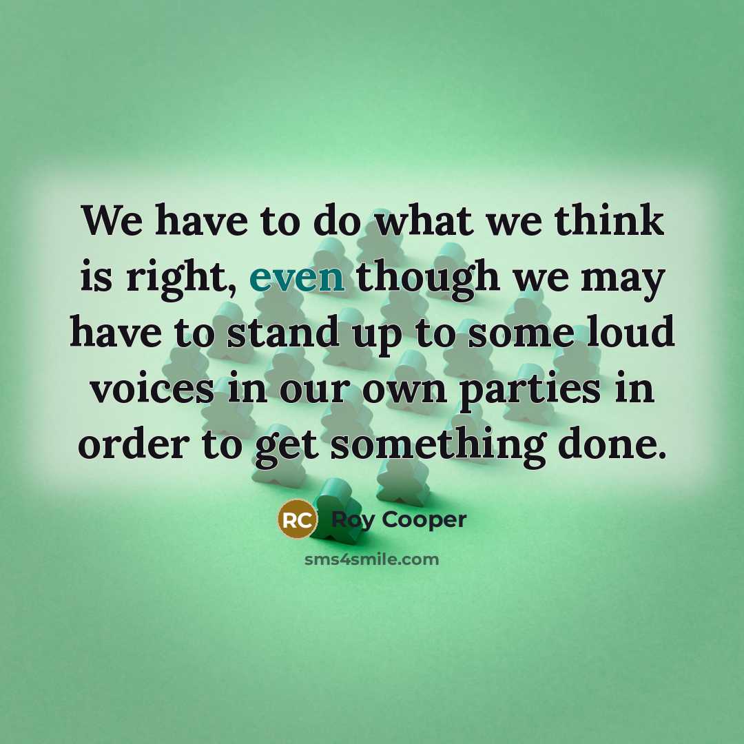 “We have to do what we think is right, even though we may have to stand up to some loud voices in our own parties in order to get something done.” quote by Roy Cooper