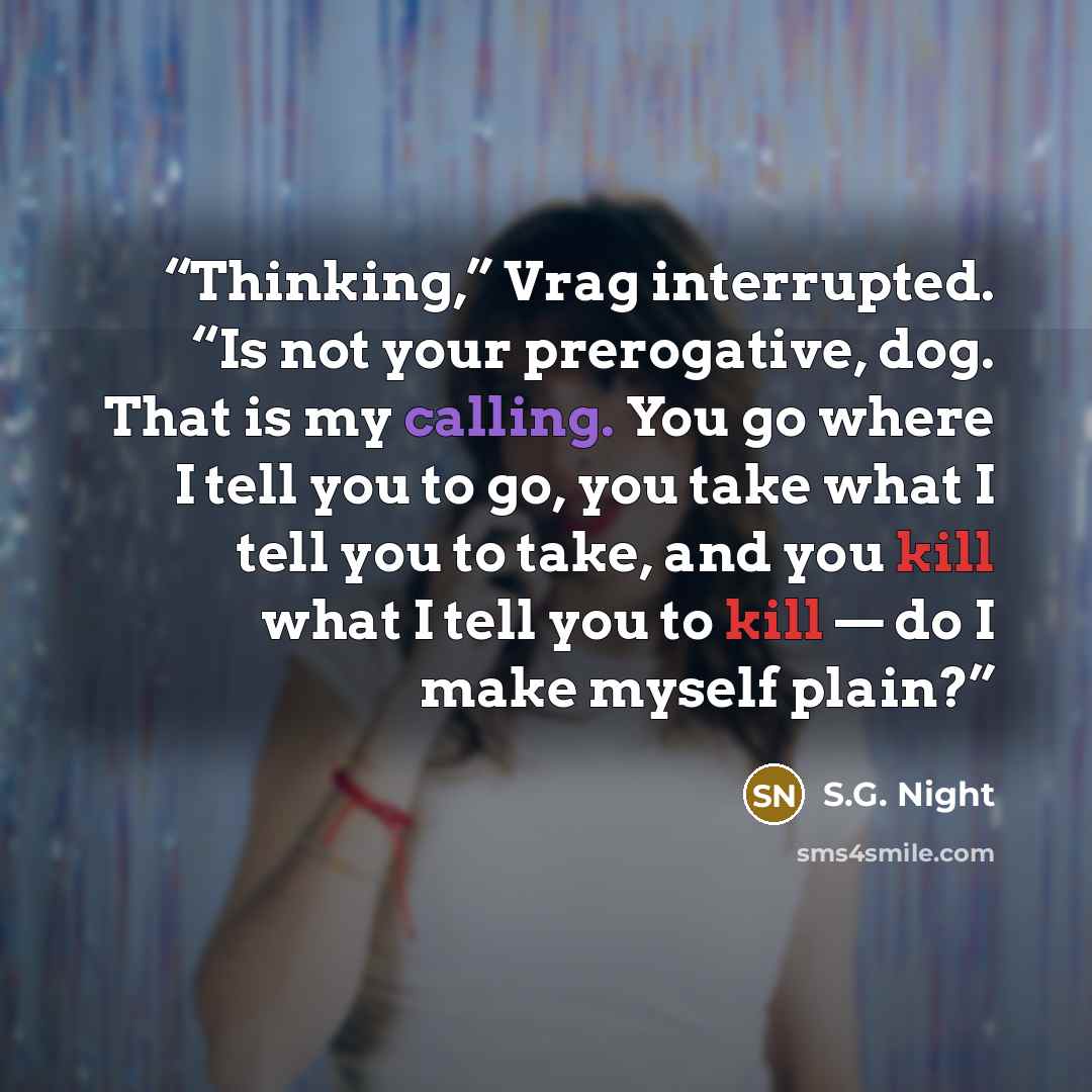 “Thinking,” Vrag interrupted. “Is not your prerogative, dog. That is my calling. You go where I tell you to go, you take what I tell you to take, and you kill what I tell you to kill — do I make myself plain?” quote by S.G. Night