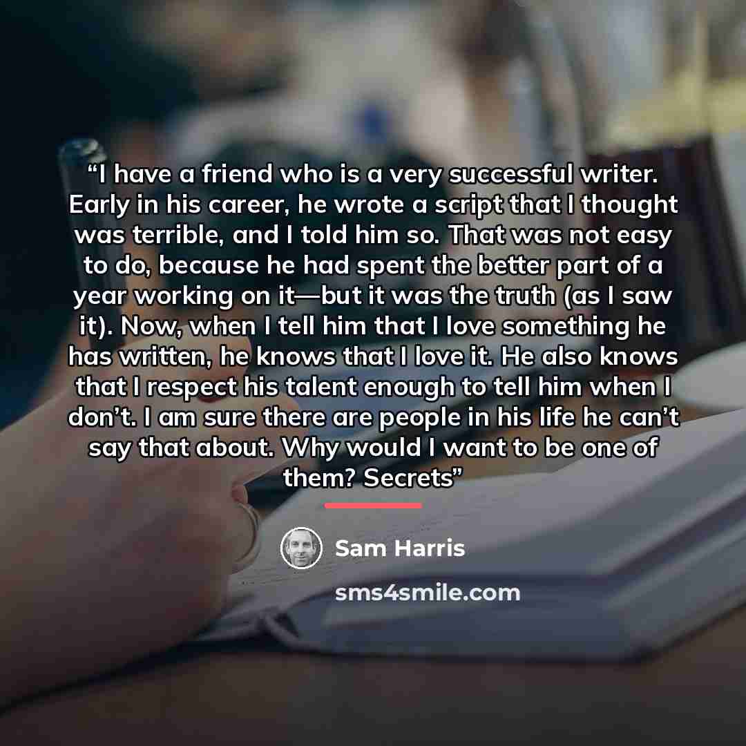 “I have a friend who is a very successful writer. Early in his career, he wrote a script that I thought was terrible, and I told him so. That was not easy to do, because he had spent the better part of a year working on it—but it was the truth (as I saw it). Now, when I tell him that I love…” quote by Sam Harris