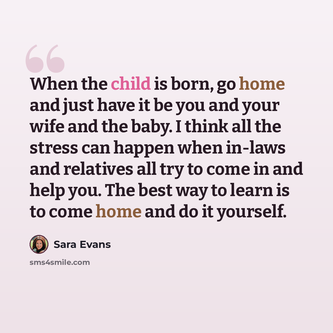“When the child is born, go home and just have it be you and your wife and the baby. I think all the stress can happen when in-laws and relatives all try to come in and help you. The best way to learn is to come home and do it yourself.” quote by Sara Evans