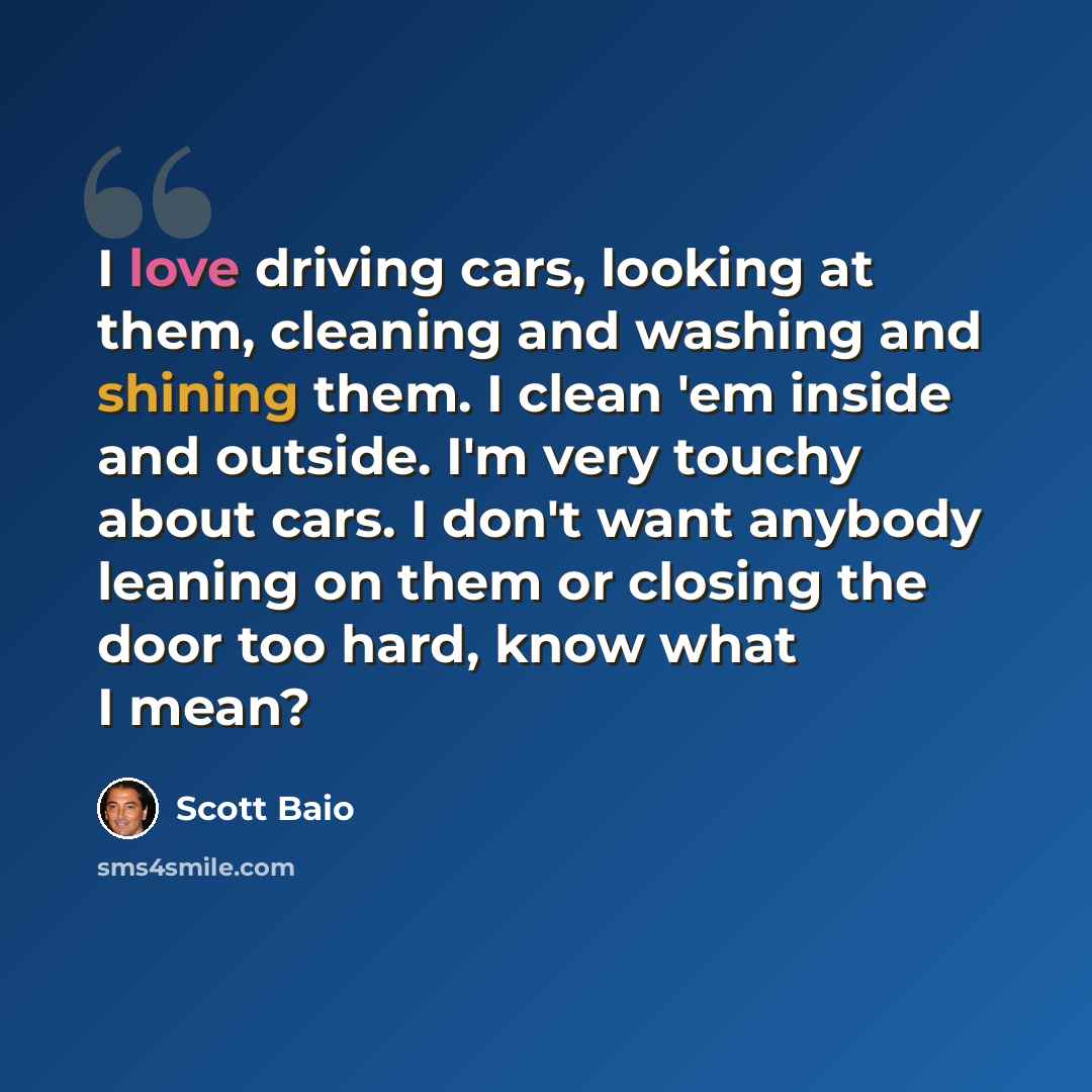 “I love driving cars, looking at them, cleaning and washing and shining them. I clean 'em inside and outside. I'm very touchy about cars. I don't want anybody leaning on them or closing the door too hard, know what I mean?” quote by Scott Baio