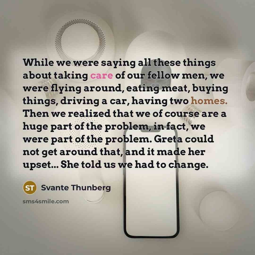 “While we were saying all these things about taking care of our fellow men, we were flying around, eating meat, buying things, driving a car, having two homes. Then we realized that we of course are a huge part of the problem, in fact, we were part of the problem. Greta could not get around that…” quote by Svante Thunberg