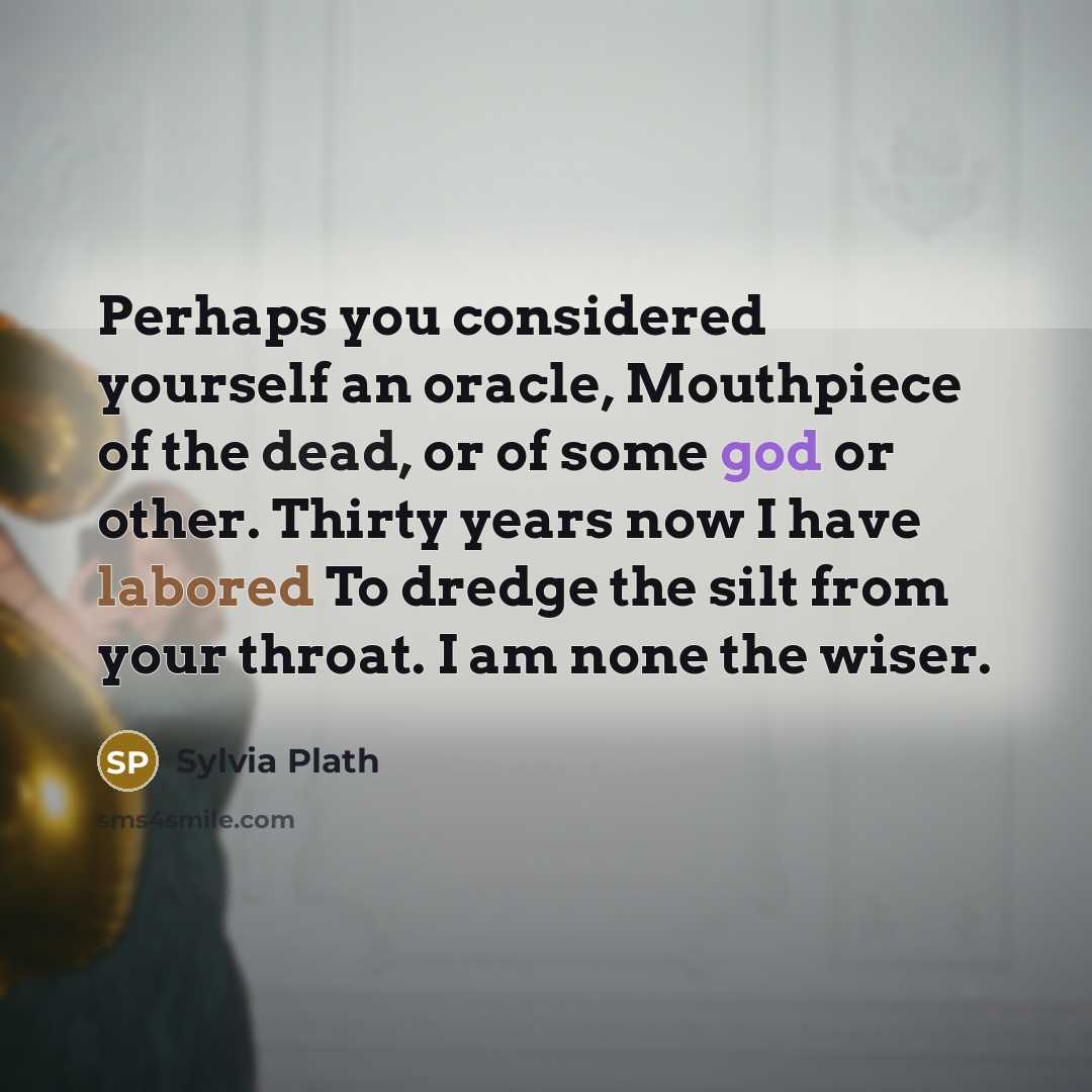 “Perhaps you considered yourself an oracle, Mouthpiece of the dead, or of some god or other. Thirty years now I have labored To dredge the silt from your throat. I am none the wiser.” quote by Sylvia Plath